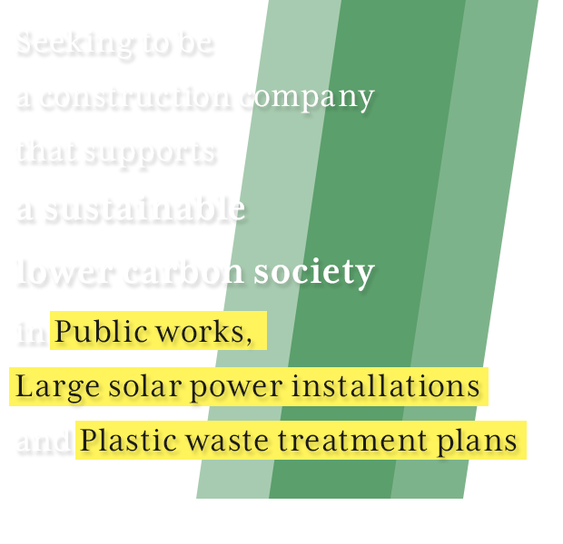 公共工事、大型太陽光発電工事、
　廃プラスティックゴミ処理プラントなど「持続可能な脱炭素社会のありかた」を支えていく建設会社を目指して
