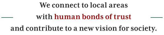 We connect to local areas with human bonds of trust and contribute to a new vision for society. 