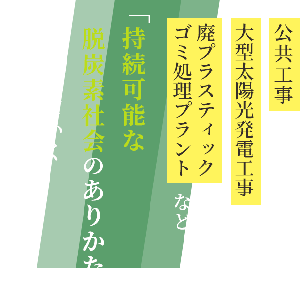 公共工事、大型太陽光発電工事、
　廃プラスティックゴミ処理プラントなど「持続可能な脱炭素社会のありかた」を支えていく建設会社を目指して